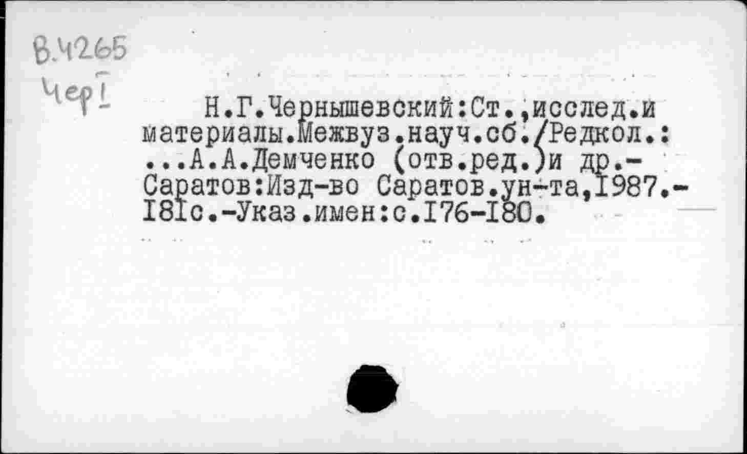 ﻿6.42.65 Че^7
Н.Г.Чернышевский:Ст.,исслед.и материалы.межвуз.науч.об./Редкой. ...А.А.Демченко (отв.ред.)и др.-Саратов:Изд-во Саратов.ун-та,1987 181с.-Указ.имен:с.176-180.